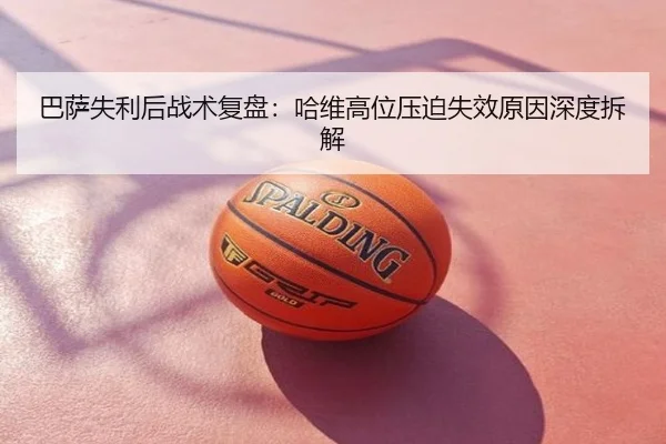 巴萨失利后战术复盘：哈维高位压迫失效原因深度拆解