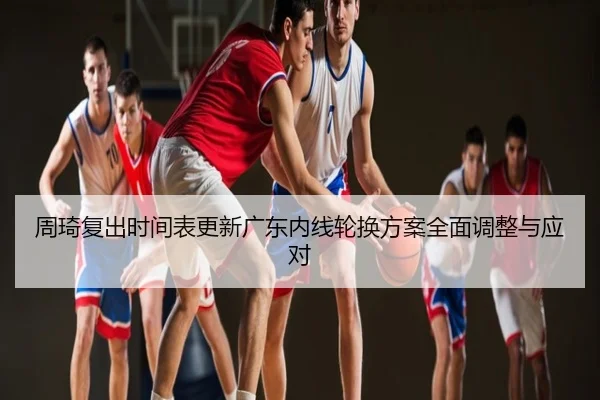 周琦复出时间表更新广东内线轮换方案全面调整与应对